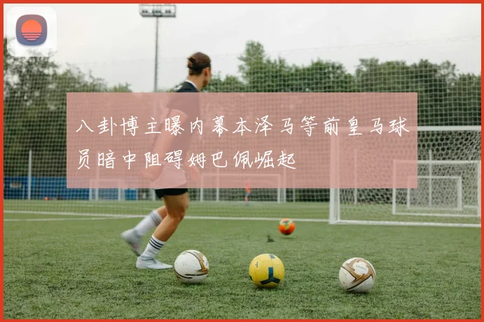 八卦博主曝内幕本泽马等前皇马球员暗中阻碍姆巴佩崛起