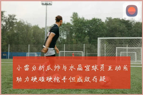 小雷分析瓜帅与水晶宫球员互动或助力硬碰硬枪手但成效存疑