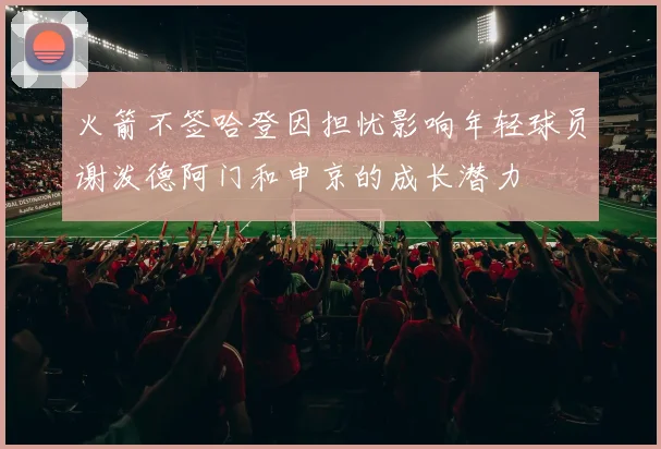 火箭不签哈登因担忧影响年轻球员谢泼德阿门和申京的成长潜力