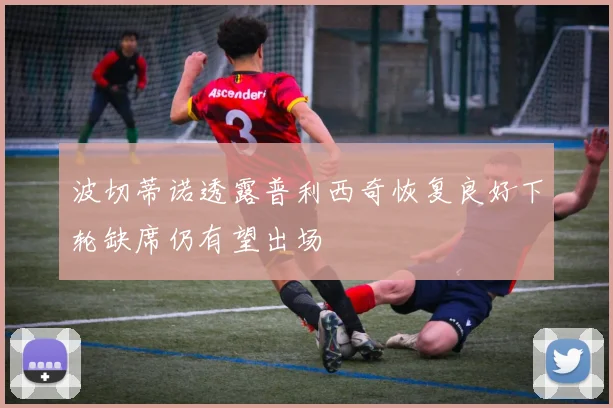 波切蒂诺透露普利西奇恢复良好下轮缺席仍有望出场