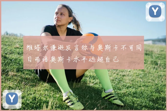 维塔尔谦逊发言称与奥斯卡不可同日而语奥斯卡水平远超自己