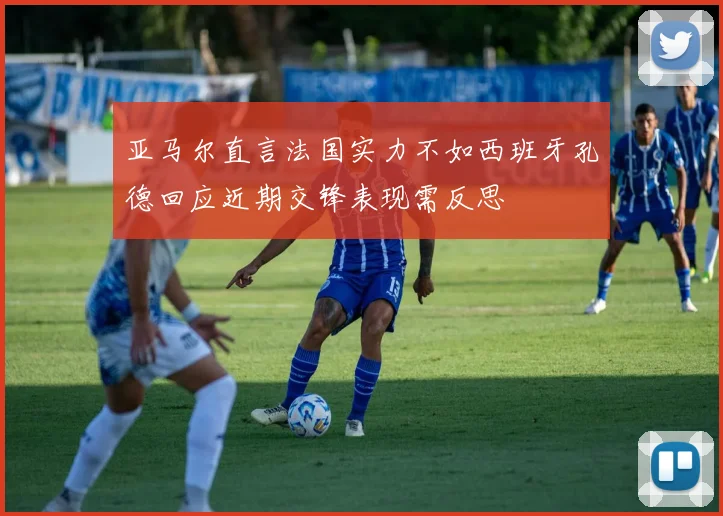 亚马尔直言法国实力不如西班牙孔德回应近期交锋表现需反思