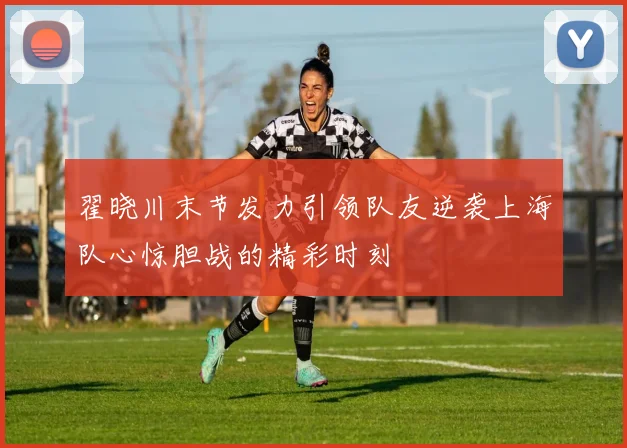 翟晓川末节发力引领队友逆袭上海队心惊胆战的精彩时刻