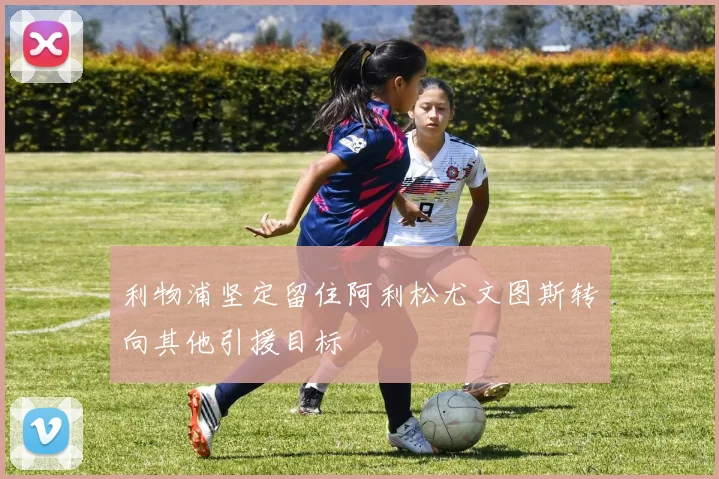 利物浦坚定留住阿利松尤文图斯转向其他引援目标
