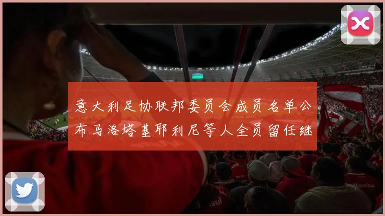 意大利足协联邦委员会成员名单公布马洛塔基耶利尼等人全员留任继续服务