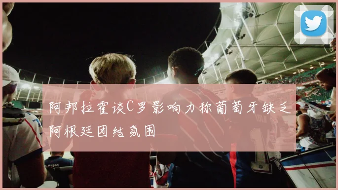 阿邦拉霍谈C罗影响力称葡萄牙缺乏阿根廷团结氛围