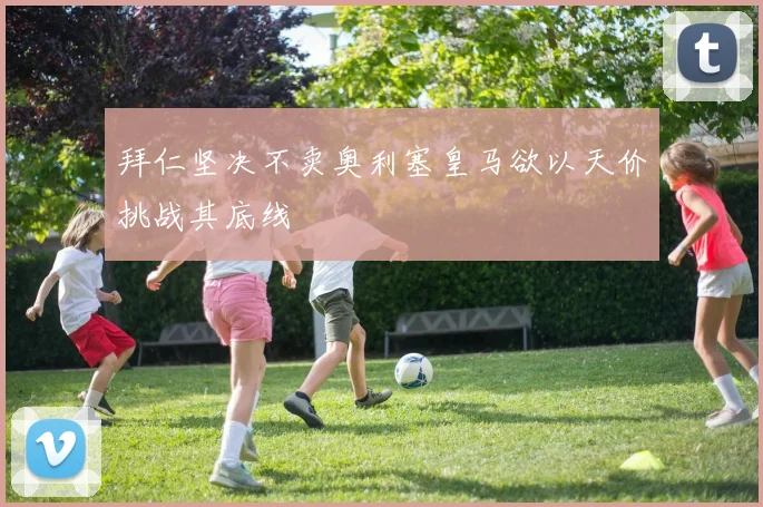 拜仁坚决不卖奥利塞皇马欲以天价挑战其底线