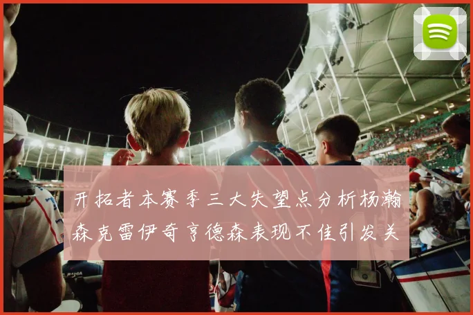 开拓者本赛季三大失望点分析杨瀚森克雷伊奇亨德森表现不佳引发关注