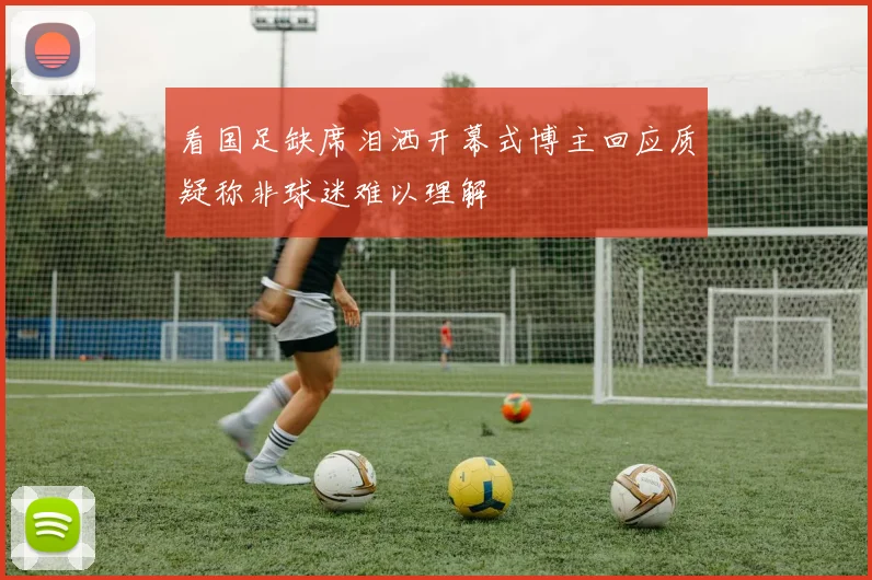 看国足缺席泪洒开幕式博主回应质疑称非球迷难以理解