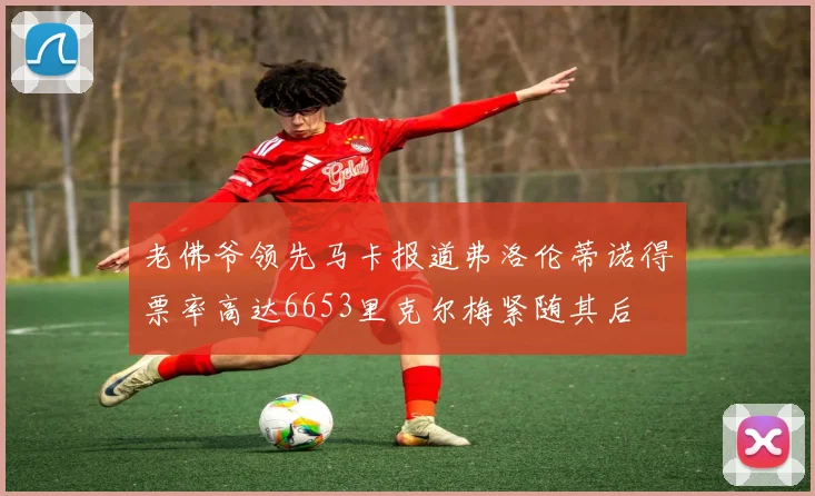老佛爷领先马卡报道弗洛伦蒂诺得票率高达6653里克尔梅紧随其后