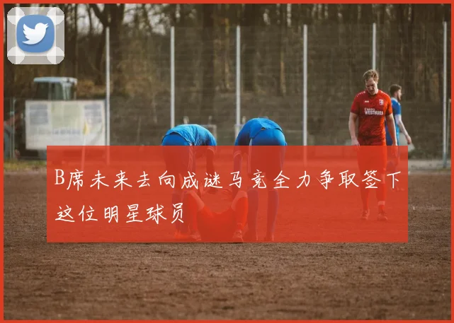 B席未来去向成谜马竞全力争取签下这位明星球员
