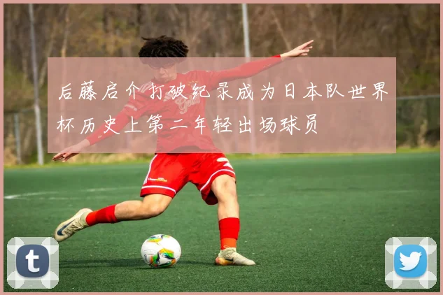 后藤启介打破纪录成为日本队世界杯历史上第二年轻出场球员